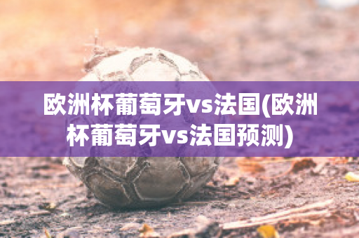 欧洲杯葡萄牙vs法国(欧洲杯葡萄牙vs法国预测)