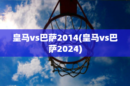 皇马vs巴萨2014(皇马vs巴萨2024)