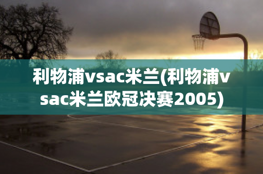 利物浦vsac米兰(利物浦vsac米兰欧冠决赛2005)