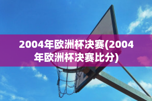 2004年欧洲杯决赛(2004年欧洲杯决赛比分)