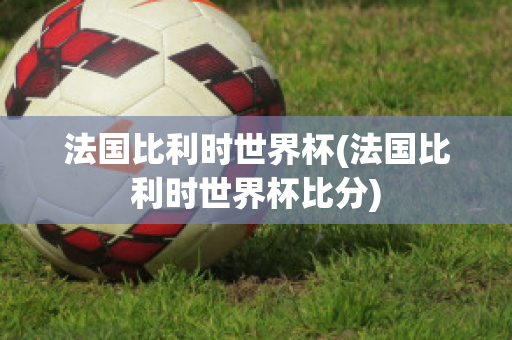 法国比利时世界杯(法国比利时世界杯比分)