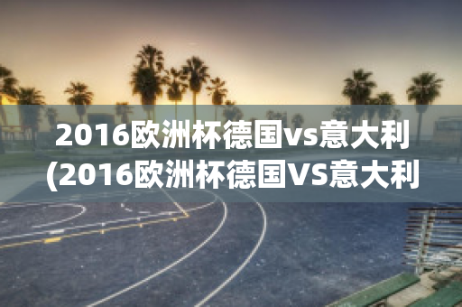 2016欧洲杯德国vs意大利(2016欧洲杯德国VS意大利阵容)