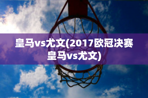 皇马vs尤文(2017欧冠决赛皇马vs尤文)