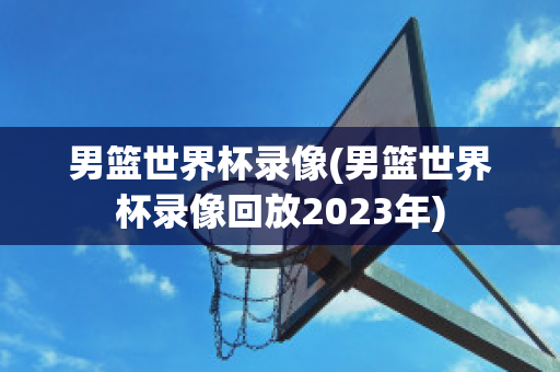 男篮世界杯录像(男篮世界杯录像回放2023年)