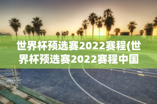 世界杯预选赛2022赛程(世界杯预选赛2022赛程中国比赛时间)