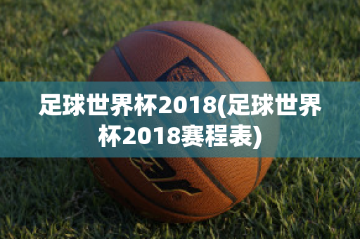 足球世界杯2018(足球世界杯2018赛程表)