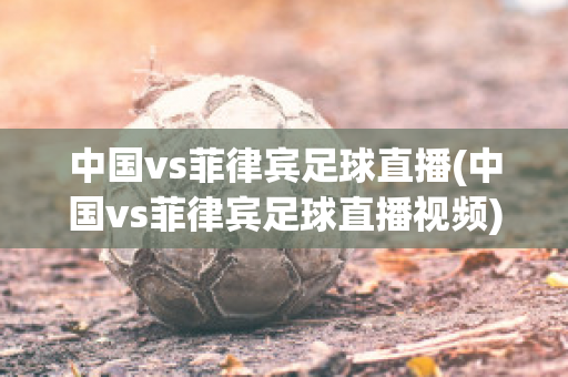 中国vs菲律宾足球直播(中国vs菲律宾足球直播视频)