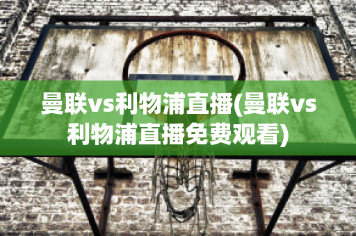 曼联vs利物浦直播(曼联vs利物浦直播免费观看)