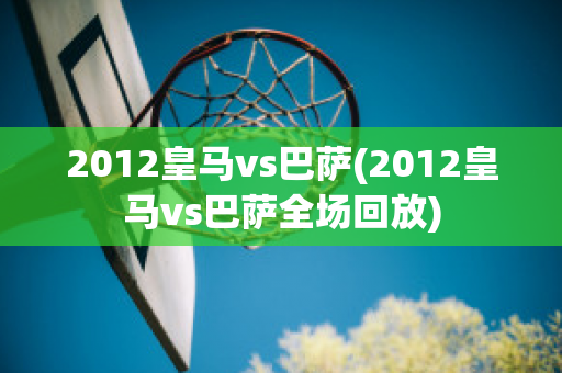 2012皇马vs巴萨(2012皇马vs巴萨全场回放)