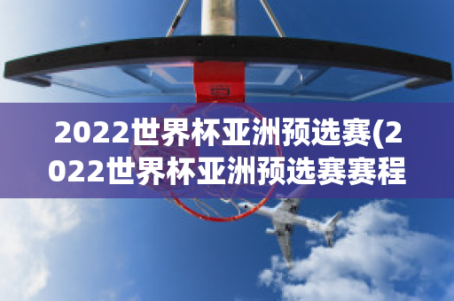 2022世界杯亚洲预选赛(2022世界杯亚洲预选赛赛程)