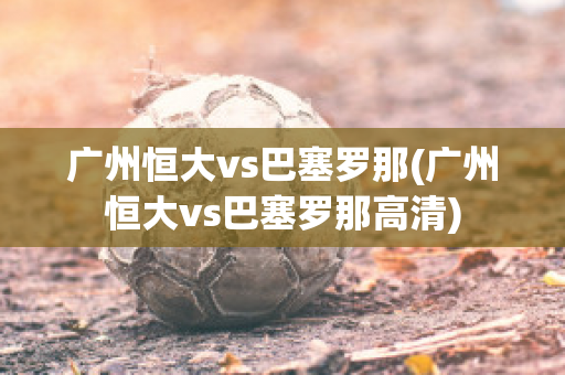 广州恒大vs巴塞罗那(广州恒大vs巴塞罗那高清)