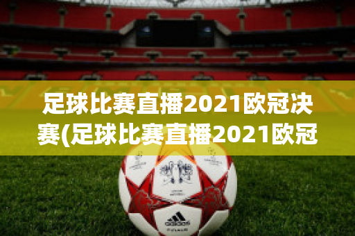 足球比赛直播2021欧冠决赛(足球比赛直播2021欧冠决赛视频)