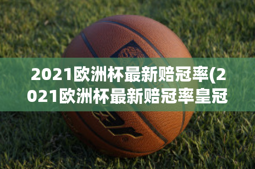 2021欧洲杯最新赔冠率(2021欧洲杯最新赔冠率皇冠)