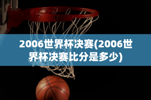 2006世界杯决赛(2006世界杯决赛比分是多少)