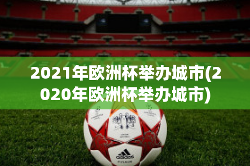 2021年欧洲杯举办城市(2020年欧洲杯举办城市)