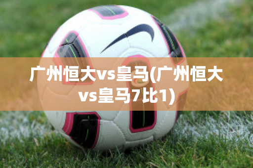 广州恒大vs皇马(广州恒大vs皇马7比1)