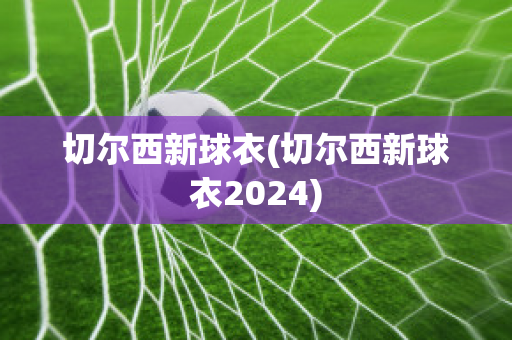 切尔西新球衣(切尔西新球衣2024)