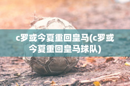 c罗或今夏重回皇马(c罗或今夏重回皇马球队)