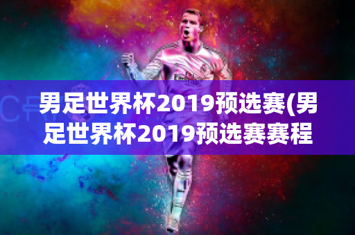 男足世界杯2019预选赛(男足世界杯2019预选赛赛程)