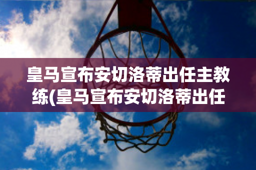 皇马宣布安切洛蒂出任主教练(皇马宣布安切洛蒂出任主教练是哪一年)