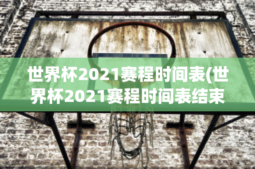 世界杯2021赛程时间表(世界杯2021赛程时间表结束)