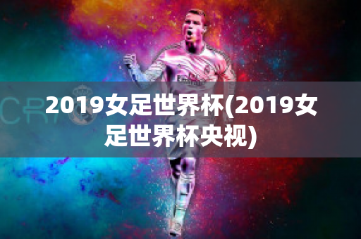 2019女足世界杯(2019女足世界杯央视)