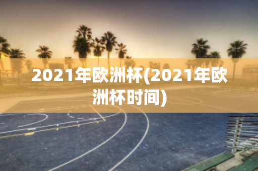 2021年欧洲杯(2021年欧洲杯时间)