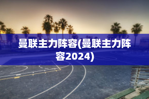 曼联主力阵容(曼联主力阵容2024)