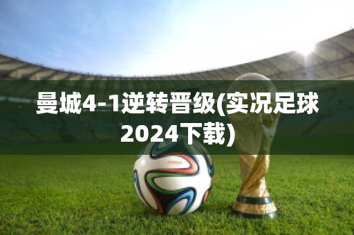 曼城4-1逆转晋级(实况足球2024下载)