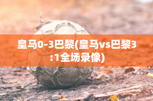 皇马0-3巴黎(皇马vs巴黎3:1全场录像)