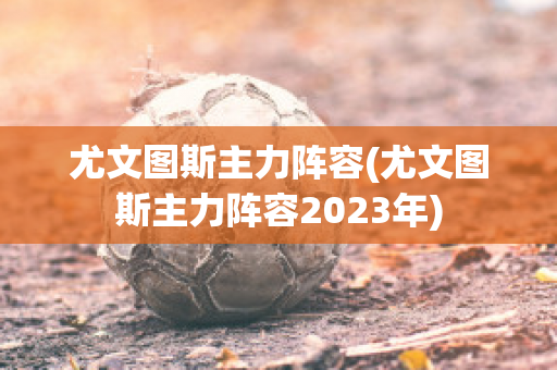 尤文图斯主力阵容(尤文图斯主力阵容2023年)