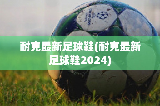 耐克最新足球鞋(耐克最新足球鞋2024)