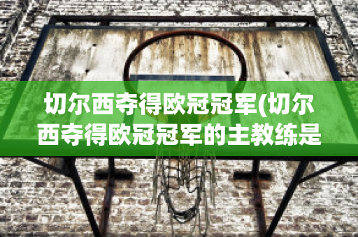 切尔西夺得欧冠冠军(切尔西夺得欧冠冠军的主教练是谁)