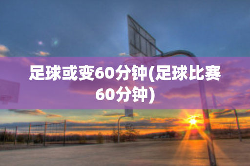 足球或变60分钟(足球比赛60分钟)