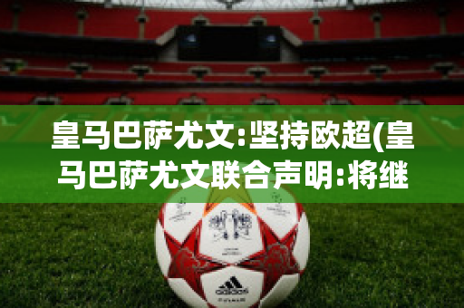 皇马巴萨尤文:坚持欧超(皇马巴萨尤文联合声明:将继续坚持欧超计划)