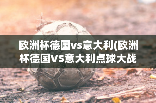 欧洲杯德国vs意大利(欧洲杯德国VS意大利点球大战)