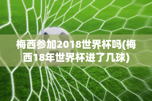 梅西参加2018世界杯吗(梅西18年世界杯进了几球)