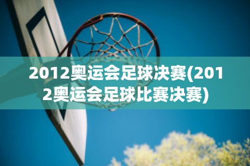 2012奥运会足球决赛(2012奥运会足球比赛决赛)