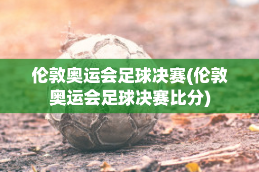 伦敦奥运会足球决赛(伦敦奥运会足球决赛比分)