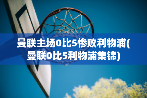 曼联主场0比5惨败利物浦(曼联0比5利物浦集锦)